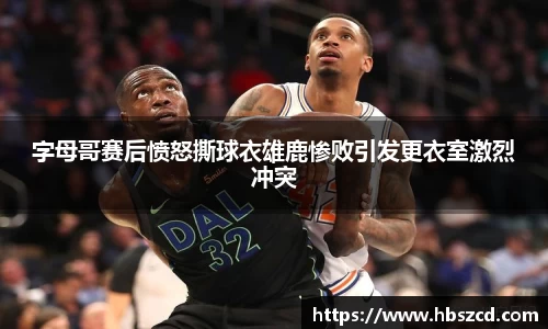 字母哥赛后愤怒撕球衣雄鹿惨败引发更衣室激烈冲突