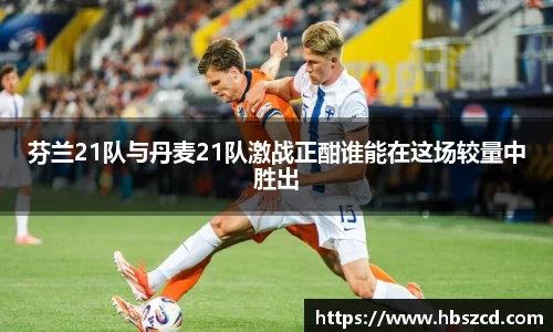 芬兰21队与丹麦21队激战正酣谁能在这场较量中胜出