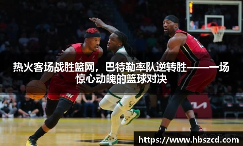热火客场战胜篮网，巴特勒率队逆转胜——一场惊心动魄的篮球对决